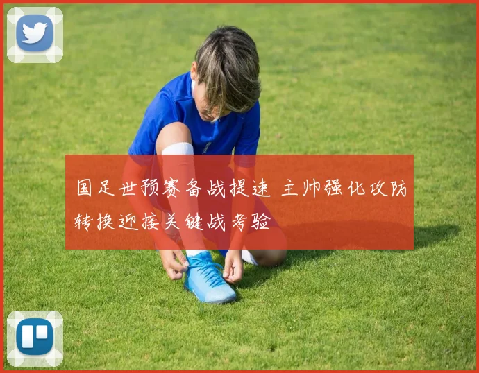 国足世预赛备战提速 主帅强化攻防转换迎接关键战考验