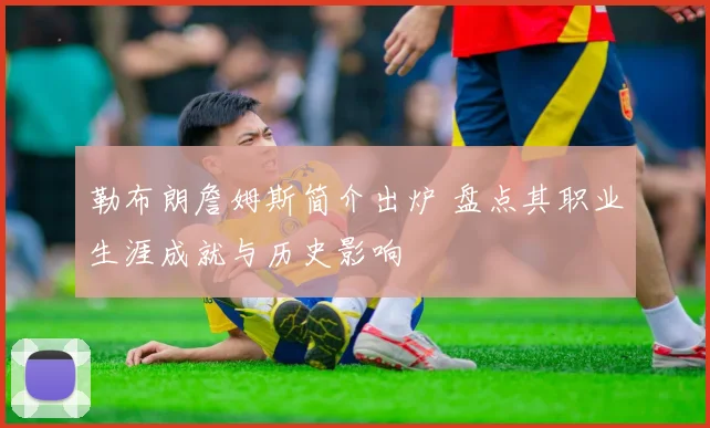 勒布朗詹姆斯简介出炉 盘点其职业生涯成就与历史影响