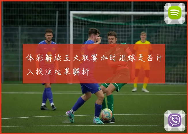 体彩解读五大联赛加时进球是否计入投注结果解析