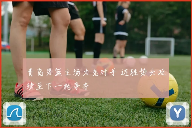 青岛男篮主场力克对手 连胜势头延续至下一轮争夺