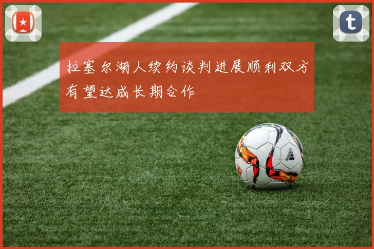 拉塞尔湖人续约谈判进展顺利双方有望达成长期合作