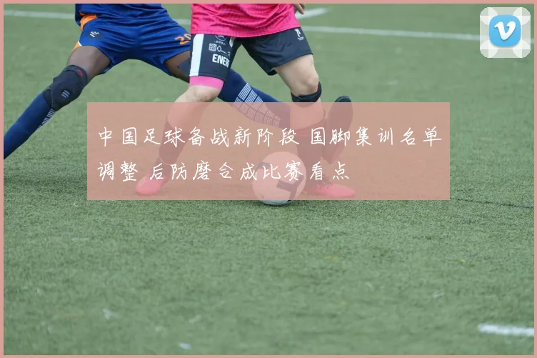 中国足球备战新阶段 国脚集训名单调整 后防磨合成比赛看点