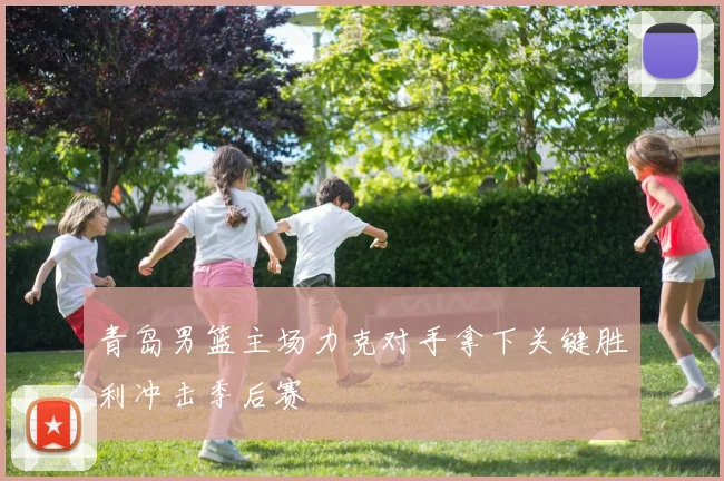 青岛男篮主场力克对手拿下关键胜利冲击季后赛