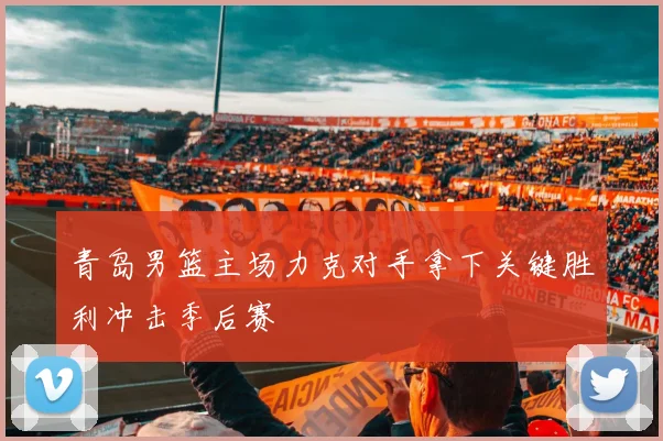 青岛男篮主场力克对手拿下关键胜利冲击季后赛
