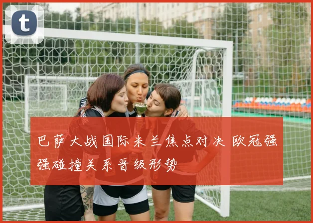 巴萨大战国际米兰焦点对决 欧冠强强碰撞关系晋级形势