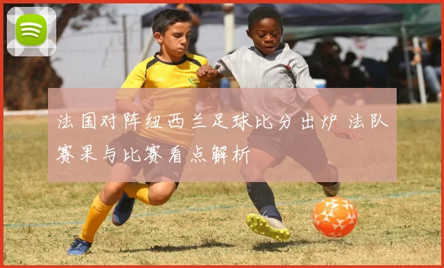 法国对阵纽西兰足球比分出炉 法队赛果与比赛看点解析