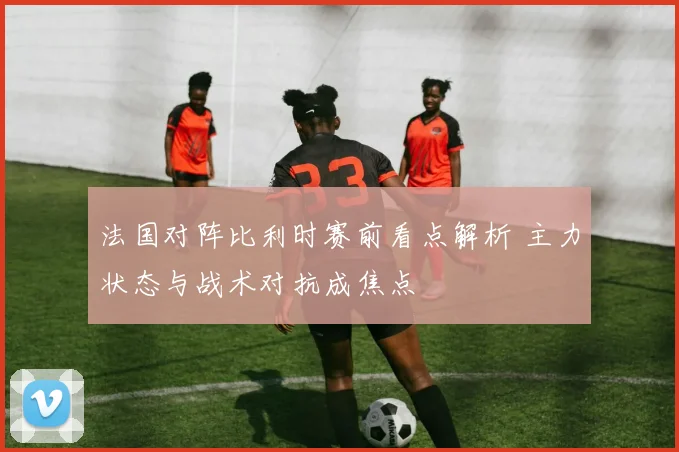法国对阵比利时赛前看点解析 主力状态与战术对抗成焦点