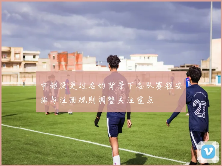 中超没更过名的背景下各队赛程安排与注册规则调整关注重点