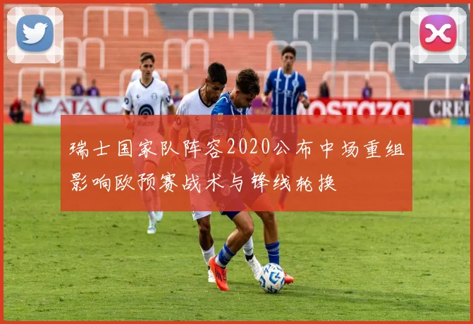 瑞士国家队阵容2020公布中场重组影响欧预赛战术与锋线轮换