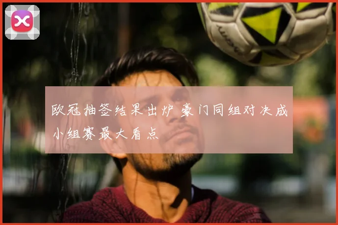 欧冠抽签结果出炉 豪门同组对决成小组赛最大看点