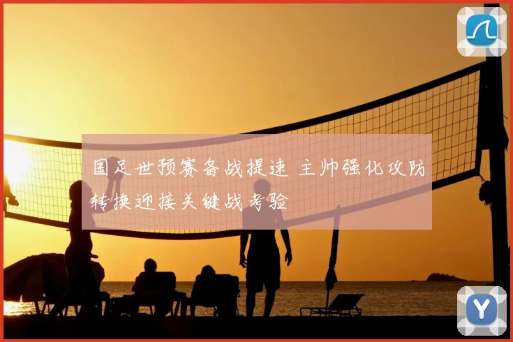 国足世预赛备战提速 主帅强化攻防转换迎接关键战考验