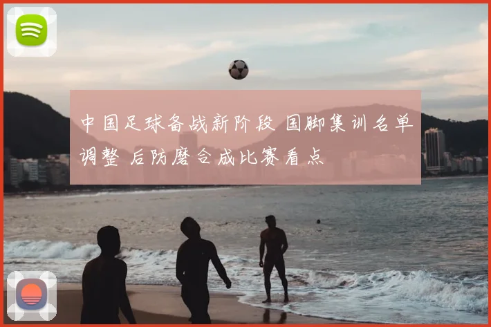 中国足球备战新阶段 国脚集训名单调整 后防磨合成比赛看点