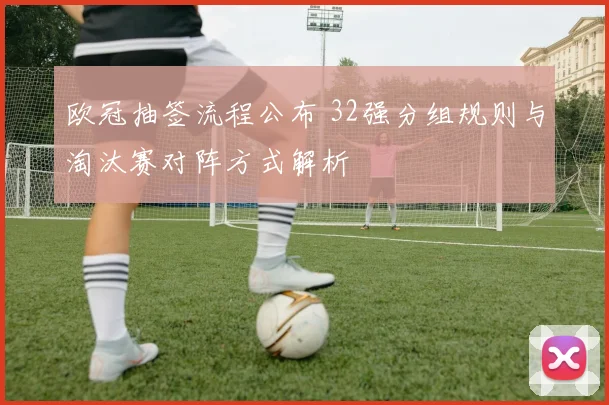 欧冠抽签流程公布 32强分组规则与淘汰赛对阵方式解析