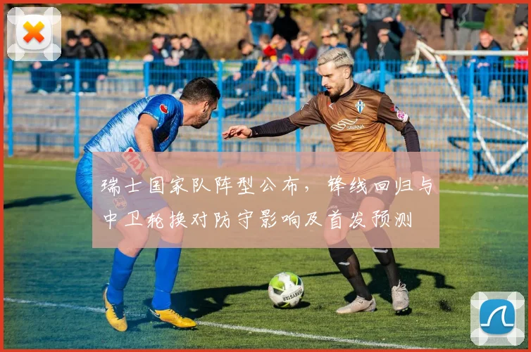 瑞士国家队阵型公布,锋线回归与中卫轮换对防守影响及首发预测