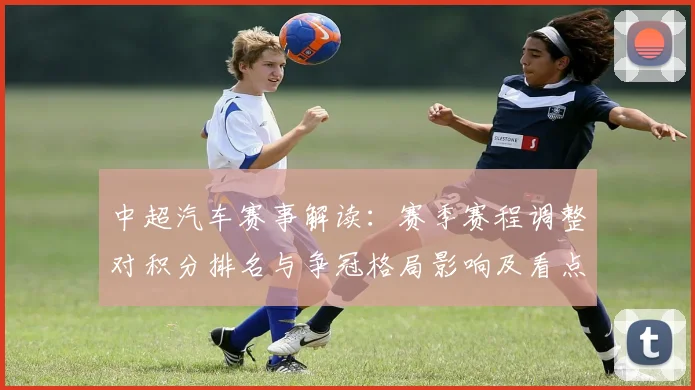 中超汽车赛事解读:赛季赛程调整对积分排名与争冠格局影响及看点