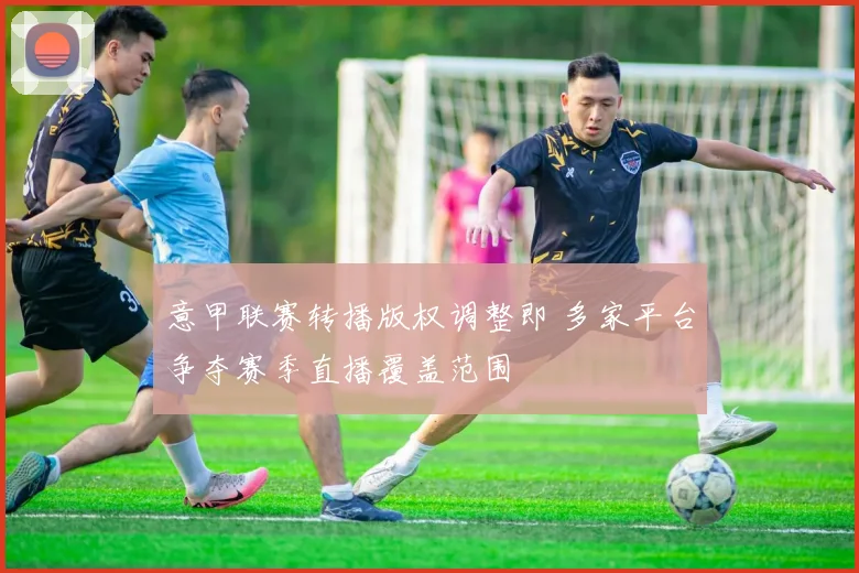 意甲联赛转播版权调整即 多家平台争夺赛季直播覆盖范围