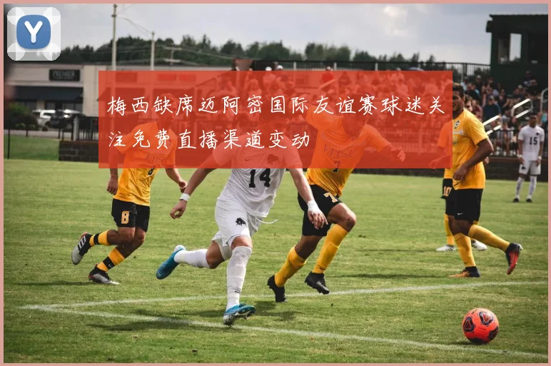 梅西缺席迈阿密国际友谊赛球迷关注免费直播渠道变动