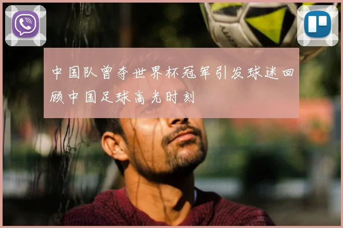 中国队曾夺世界杯冠军引发球迷回顾中国足球高光时刻