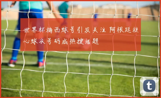 世界杯梅西球号引发关注 阿根廷核心球衣号码成热搜话题