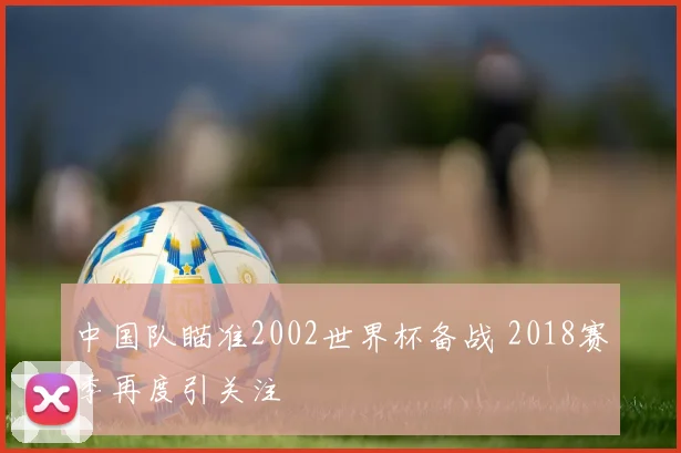中国队瞄准2002世界杯备战 2018赛季再度引关注