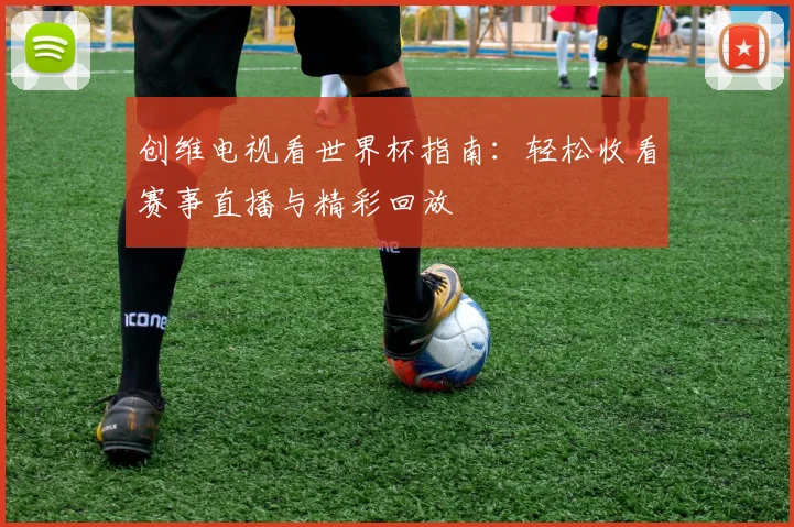 创维电视看世界杯指南：轻松收看赛事直播与精彩回放