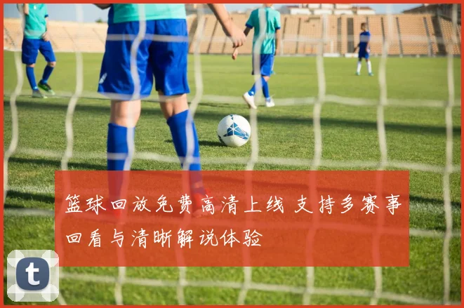 篮球回放免费高清上线 支持多赛事回看与清晰解说体验