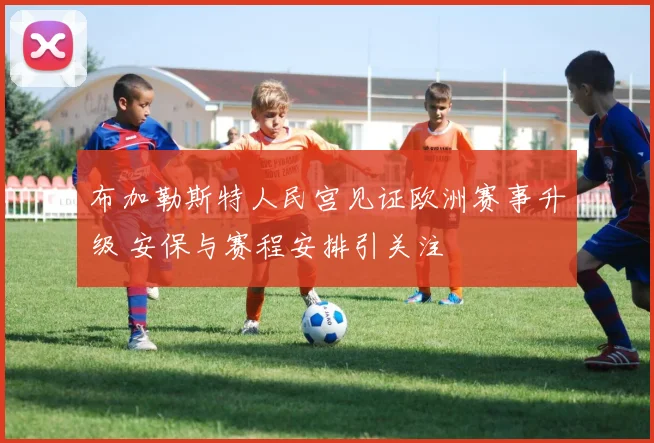 布加勒斯特人民宫见证欧洲赛事升级 安保与赛程安排引关注