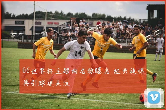 06世界杯主题曲名称曝光 经典旋律再引球迷关注