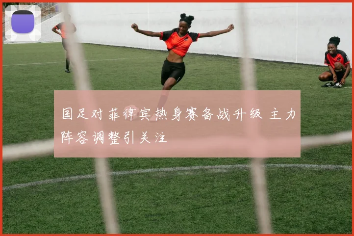 国足对菲律宾热身赛备战升级 主力阵容调整引关注